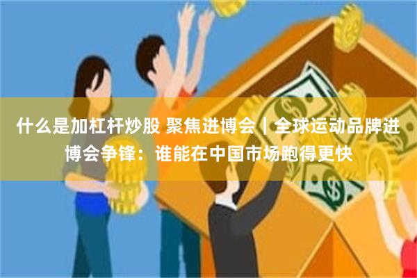 什么是加杠杆炒股 聚焦进博会｜全球运动品牌进博会争锋：谁能在中国市场跑得更快