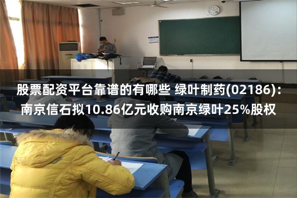 股票配资平台靠谱的有哪些 绿叶制药(02186)：南京信石拟10.86亿元收购南京绿叶25%股权